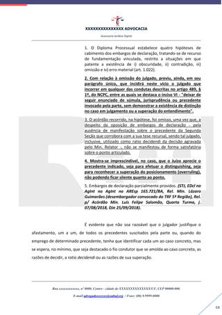 XXXXXXXXXXXXXXX ADVOCACIA
Assessoria Jurídica Digital
Rua xxxxxxxxxxxx, nº 0000, Centro - cidade de XXXXXXXXXXXXXX/UF, CEP 00000-000.
E-mail advogadoxxxxxx@oabuf.org / Fone: (00) 9.9999-0000
10
1. O Diploma Processual estabelece quatro hipóteses de
cabimento dos embargos de declaração, tratando-se de recurso
de fundamentação vinculada, restrito a situações em que
patente a existência de i) obscuridade, ii) contradição, iii)
omissão e iv) erro material (art. 1.022).
2. Com relação à omissão do julgado, previu, ainda, em seu
parágrafo único, que incidirá neste vício o julgado que
incorrer em qualquer das condutas descritas no artigo 489, §
1º, do NCPC, entre as quais se destaca o inciso VI - "deixar de
seguir enunciado de súmula, jurisprudência ou precedente
invocado pela parte, sem demonstrar a existência de distinção
no caso em julgamento ou a superação do entendimento".
3. O acórdão recorrido, na hipótese, foi omisso, uma vez que, a
despeito da oposição de embargos de declaração - pela
ausência de manifestação sobre o precedente da Segunda
Seção que corrobora com a sua tese recursal, sendo tal julgado,
inclusive, utilizado como ratio decidendi da decisão agravada
pelo Min. Relator -, não se manifestou de forma satisfatória
sobre o ponto articulado.
4. Mostra-se imprescindível, no caso, que o Juízo aprecie o
precedente indicado, seja para efetuar o distinguishing, seja
para reconhecer a superação do posicionamento (overruling),
não podendo ficar silente quanto ao ponto.
5. Embargos de declaração parcialmente providos. (STJ, EDcl no
AgInt no AgInt no AREsp 165.721/BA, Rel. Min. Lázaro
Guimarães (desembargador convocado do TRF 5ª Região), Rel.
p/ Acórdão Min. Luis Felipe Salomão, Quarta Turma, j.
07/08/2018, DJe 25/09/2018).
É evidente que não soa razoável que o julgador justifique o
afastamento, um a um, de todos os precedentes suscitados pela parte ou, quando do
emprego de determinado precedente, tenha que identificar cada um ao caso concreto, mas
se espera, no mínimo, que seja destacado o fio condutor que se amolda ao caso concreto, as
razões de decidir, a ratio decidendi ou as razões de sua superação.
 