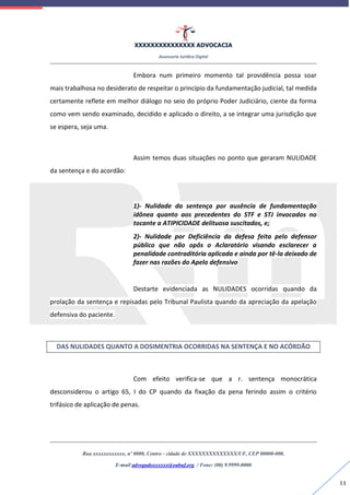 XXXXXXXXXXXXXXX ADVOCACIA
Assessoria Jurídica Digital
Rua xxxxxxxxxxxx, nº 0000, Centro - cidade de XXXXXXXXXXXXXX/UF, CEP 00000-000.
E-mail advogadoxxxxxx@oabuf.org / Fone: (00) 9.9999-0000
11
Embora num primeiro momento tal providência possa soar
mais trabalhosa no desiderato de respeitar o princípio da fundamentação judicial, tal medida
certamente reflete em melhor diálogo no seio do próprio Poder Judiciário, ciente da forma
como vem sendo examinado, decidido e aplicado o direito, a se integrar uma jurisdição que
se espera, seja uma.
Assim temos duas situações no ponto que geraram NULIDADE
da sentença e do acordão:
1)- Nulidade da sentença por ausência de fundamentação
idônea quanto aos precedentes do STF e STJ invocados no
tocante a ATIPICIDADE delituosa suscitados, e;
2)- Nulidade por Deficiência da defesa feita pelo defensor
público que não opôs o Aclaratório visando esclarecer a
penalidade contraditória aplicada e ainda por tê-la deixado de
fazer nas razões do Apelo defensivo
Destarte evidenciada as NULIDADES ocorridas quando da
prolação da sentença e repisadas pelo Tribunal Paulista quando da apreciação da apelação
defensiva do paciente.
DAS NULIDADES QUANTO A DOSIMENTRIA OCORRIDAS NA SENTENÇA E NO ACÓRDÃO
Com efeito verifica-se que a r. sentença monocrática
desconsiderou o artigo 65, I do CP quando da fixação da pena ferindo assim o critério
trifásico de aplicação de penas.
 