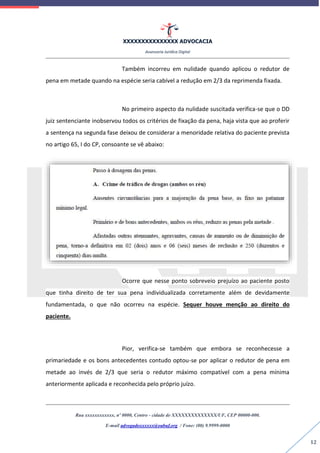 XXXXXXXXXXXXXXX ADVOCACIA
Assessoria Jurídica Digital
Rua xxxxxxxxxxxx, nº 0000, Centro - cidade de XXXXXXXXXXXXXX/UF, CEP 00000-000.
E-mail advogadoxxxxxx@oabuf.org / Fone: (00) 9.9999-0000
12
Também incorreu em nulidade quando aplicou o redutor de
pena em metade quando na espécie seria cabível a redução em 2/3 da reprimenda fixada.
No primeiro aspecto da nulidade suscitada verifica-se que o DD
juiz sentenciante inobservou todos os critérios de fixação da pena, haja vista que ao proferir
a sentença na segunda fase deixou de considerar a menoridade relativa do paciente prevista
no artigo 65, I do CP, consoante se vê abaixo:
Ocorre que nesse ponto sobreveio prejuízo ao paciente posto
que tinha direito de ter sua pena individualizada corretamente além de devidamente
fundamentada, o que não ocorreu na espécie. Sequer houve menção ao direito do
paciente.
Pior, verifica-se também que embora se reconhecesse a
primariedade e os bons antecedentes contudo optou-se por aplicar o redutor de pena em
metade ao invés de 2/3 que seria o redutor máximo compatível com a pena mínima
anteriormente aplicada e reconhecida pelo próprio juízo.
 