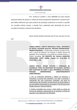 XXXXXXXXXXXXXXX ADVOCACIA
Assessoria Jurídica Digital
Rua xxxxxxxxxxxx, nº 0000, Centro - cidade de XXXXXXXXXXXXXX/UF, CEP 00000-000.
E-mail advogadoxxxxxx@oabuf.org / Fone: (00) 9.9999-0000
15
Pior. Verifica-se também a clara OMISSÃO da Corte Paulista
porquanto deixou de apreciar a matéria de oficio prejudicando duplamente o paciente quer
pela defesa deficiente quer pela ausência de prestação jurisdicional no tocante a questão
ora suscitada máxime porque a questão ficou suplantada pela apreciação da tese da
acusação em prejuízo a omissiva tese da defesa.
Nesse sentido também já decidiu este STJ por suas duas Turmas
que:
HABEAS CORPUS. DIREITO PROCESSUAL PENAL. DEFICIÊNCIA
DE DEFESA. NULIDADE RELATIVA. PREJUÍZO DEMONSTRADO.
ORDEM CONCEDIDA. 1. Evidenciado o prejuízo causado ao réu,
com a recusa do defensor em interpor o cabível recurso de
apelação, faz-se imperiosa a concessão do remédio heróico. 2.
Ordem concedida. (HC 40327/PR, Rel. Ministro HAMILTON
CARVALHIDO, SEXTA TURMA, julgado em 15.03.2005, DJ
23.05.2005 p. 356).
HABEAS CORPUS. ROUBO TENTADO E FORMAÇÃO DE
QUADRILHA. TROCA DE IDENTIDADE DO ACUSADO. MATÉRIA
NÃO SUSCITADA NA CORTE A QUO. DEFICIÊNCIA DE DEFESA.
PREJUÍZO DEMONSTRADO. CONSTRANGIMENTO
CARACTERIZADO.
1. Em se mostrando deficiente a defesa do paciente, e
inequívoco o prejuízo daí originado, é de rigor a anulação e
reprodução dos atos processuais realizados, sob pena de
malferimento dos princípios constitucionais da ampla defesa e
do contraditório (Intelecção do enunciado nº 523 da Súmula do
Egrégio Supremo Tribunal Federal).
2. Ordem concedida para anular o feito desde as razões do
recurso de apelação, assegurando-se ao paciente o direito de
aguardar o seu julgamento em liberdade.
 