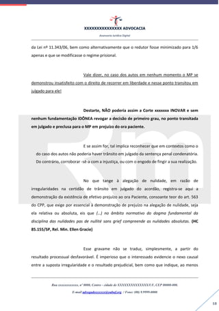 XXXXXXXXXXXXXXX ADVOCACIA
Assessoria Jurídica Digital
Rua xxxxxxxxxxxx, nº 0000, Centro - cidade de XXXXXXXXXXXXXX/UF, CEP 00000-000.
E-mail advogadoxxxxxx@oabuf.org / Fone: (00) 9.9999-0000
18
da Lei nº 11.343/06, bem como alternativamente que o redutor fosse minimizado para 1/6
apenas e que se modificasse o regime prisional.
Vale dizer, no caso dos autos em nenhum momento o MP se
demonstrou insatisfeito com o direito de recorrer em liberdade e nesse ponto transitou em
julgado para ele!
Destarte, NÃO poderia assim a Corte xxxxxxx INOVAR e sem
nenhum fundamentação IDÔNEA revogar a decisão de primeiro grau, no ponto transitada
em julgado e preclusa para o MP em prejuízo do ora paciente.
E se assim for, tal implica reconhecer que em contextos como o
do caso dos autos não poderia haver trânsito em julgado da sentença penal condenatória.
Do contrário, corroborar -sê-a com a injustiça, ou com o engodo de fingir a sua realização.
No que tange à alegação de nulidade, em razão de
irregularidades na certidão de trânsito em julgado do acordão, registra-se aqui a
demonstração da existência de efetivo prejuízo ao ora Paciente, consoante teor do art. 563
do CPP, que exige por essencial à demonstração de prejuízo na alegação de nulidade, seja
ela relativa ou absoluta, eis que (…) no âmbito normativo do dogma fundamental da
disciplina das nulidades pas de nullité sans grief compreende as nulidades absolutas. (HC
85.155/SP, Rel. Min. Ellen Gracie)
Esse gravame não se traduz, simplesmente, a partir do
resultado processual desfavorável. É imperioso que o interessado evidencie o nexo causal
entre a suposta irregularidade e o resultado prejudicial, bem como que indique, ao menos
 