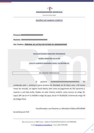 XXXXXXXXXXXXXXX ADVOCACIA
Assessoria Jurídica Digital
Rua xxxxxxxxxxxx, nº 0000, Centro - cidade de XXXXXXXXXXXXXX/UF, CEP 00000-000.
E-mail advogadoxxxxxx@oabuf.org / Fone: (00) 9.9999-0000
2
RAZÕES DO HABEAS CORPUS
Processo 00000000000000000000000
Paciente: XXXXXXXXXXXXXXXXXXXXXXXXX
Aut. Coatora: TRIBUNAL DE JUSTIÇA DO ESTADO DE XXXXXXXXXXXX
EXCELENTÍSSIMO MINISTRO PRESIDENTE
NOBRE MINISTRO RELATOR
DOUTA SUBPROCURADORIA GERAL DA REPÚBLICA
DA SINOPSE PROCESSUAL
O paciente XXXXXXXXXXXXXXXXXXXXXXXXXXXXX, foi
condenado pela r. sentença à pena privativa de liberdade de 02 (dois) anos e 09 (nove)
meses de reclusão, no regime inicial aberto, bem como ao pagamento de 291 (duzentos e
noventa e um) dias-multa, fixados no valor mínimo unitário, como incurso no artigo 33,
caput, §4º, da Lei nº 11.343/06 e artigo 16,caput, da Lei nº 10.826/03, na forma do artigo 70
do Código Penal.
Inconformado o ora Paciente e o Ministério Público APELARAM
da sentença ao TJUF.
 