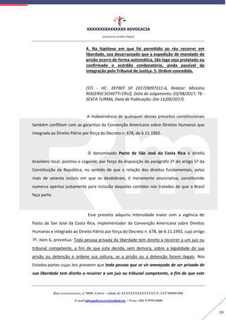 XXXXXXXXXXXXXXX ADVOCACIA
Assessoria Jurídica Digital
Rua xxxxxxxxxxxx, nº 0000, Centro - cidade de XXXXXXXXXXXXXX/UF, CEP 00000-000.
E-mail advogadoxxxxxx@oabuf.org / Fone: (00) 9.9999-0000
20
4. Na hipótese em que foi permitido ao réu recorrer em
liberdade, soa desarrazoado que a expedição de mandado de
prisão ocorra de forma automática, tão logo seja prolatado ou
confirmado o acórdão condenatório, ainda passível de
integração pelo Tribunal de Justiça. 5. Ordem concedida.
(STJ - HC: 397907 SP 2017/0097311-6, Relator: Ministro
ROGERIO SCHIETTI CRUZ, Data de Julgamento: 03/08/2017, T6 -
SEXTA TURMA, Data de Publicação: DJe 11/09/2017).
A inobservância de quaisquer desses preceitos constitucionais
também conflitam com as garantias da Convenção Americana sobre Direitos Humanos que
integrada ao Direito Pátrio por força do Decreto n. 678, de 6.11.1992.
O denominado Pacto de São José da Costa Rica é direito
brasileiro local, positivo e cogente, por força da disposição do parágrafo 2º do artigo 5º da
Constituição da República, no sentido de que a relação dos direitos fundamentais, pelos
mais de setenta incisos em que se desdobram, é meramente enunciativa, constituindo
numerus apertus justamente para inclusão daqueles contidos nos tratados de que o Brasil
faça parte.
Esse preceito adquiriu intensidade maior com a vigência do
Pacto de San José da Costa Rica, implementador da Convenção Americana sobre Direitos
Humanos e integrado ao Direito Pátrio por força do Decreto n. 678, de 6.11.1992, cujo artigo
7º, item 6, preceitua: Toda pessoa privada da liberdade tem direito a recorrer a um juiz ou
tribunal competente, a fim de que este decida, sem demora, sobre a legalidade de sua
prisão ou detenção e ordene sua soltura, se a prisão ou a detenção forem ilegais. Nos
Estados-partes cujas leis preveem que toda pessoa que se vir ameaçada de ser privada de
sua liberdade tem direito a recorrer a um juiz ou tribunal competente, a fim de que este
 