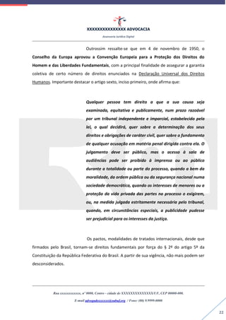XXXXXXXXXXXXXXX ADVOCACIA
Assessoria Jurídica Digital
Rua xxxxxxxxxxxx, nº 0000, Centro - cidade de XXXXXXXXXXXXXX/UF, CEP 00000-000.
E-mail advogadoxxxxxx@oabuf.org / Fone: (00) 9.9999-0000
22
Outrossim ressalte-se que em 4 de novembro de 1950, o
Conselho da Europa aprovou a Convenção Europeia para a Proteção dos Direitos do
Homem e das Liberdades Fundamentais, com a principal finalidade de assegurar a garantia
coletiva de certo número de direitos enunciados na Declaração Universal dos Direitos
Humanos. Importante destacar o artigo sexto, inciso primeiro, onde afirma que:
Qualquer pessoa tem direito a que a sua causa seja
examinada, equitativa e publicamente, num prazo razoável
por um tribunal independente e imparcial, estabelecido pela
lei, o qual decidirá, quer sobre a determinação dos seus
direitos e obrigações de caráter civil, quer sobre o fundamento
de qualquer acusação em matéria penal dirigida contra ela. O
julgamento deve ser público, mas o acesso à sala de
audiências pode ser proibido à imprensa ou ao público
durante a totalidade ou parte do processo, quando a bem da
moralidade, da ordem pública ou da segurança nacional numa
sociedade democrática, quando os interesses de menores ou a
proteção da vida privada das partes no processo o exigirem,
ou, na medida julgada estritamente necessária pelo tribunal,
quando, em circunstâncias especiais, a publicidade pudesse
ser prejudicial para os interesses da justiça.
Os pactos, modalidades de tratados internacionais, desde que
firmados pelo Brasil, tornam-se direitos fundamentais por força do § 2º do artigo 5º da
Constituição da República Federativa do Brasil. A partir de sua vigência, não mais podem ser
desconsiderados.
 