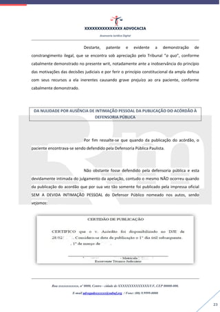 XXXXXXXXXXXXXXX ADVOCACIA
Assessoria Jurídica Digital
Rua xxxxxxxxxxxx, nº 0000, Centro - cidade de XXXXXXXXXXXXXX/UF, CEP 00000-000.
E-mail advogadoxxxxxx@oabuf.org / Fone: (00) 9.9999-0000
23
Destarte, patente e evidente a demonstração de
constrangimento ilegal, que se encontra sob apreciação pelo Tribunal “a quo”, conforme
cabalmente demonstrado no presente writ, notadamente ante a inobservância do princípio
das motivações das decisões judiciais e por ferir o princípio constitucional da ampla defesa
com seus recursos a ela inerentes causando grave prejuízo ao ora paciente, conforme
cabalmente demonstrado.
DA NULIDADE POR AUSÊNCIA DE INTIMAÇÃO PESSOAL DA PUBLICAÇÃO DO ACÓRDÃO À
DEFENSORIA PÚBLICA
Por fim ressalte-se que quando da publicação do acórdão, o
paciente encontrava-se sendo defendido pela Defensoria Pública Paulista.
Não obstante fosse defendido pela defensoria pública e esta
devidamente intimada do julgamento da apelação, contudo o mesmo NÃO ocorreu quando
da publicação do acordão que por sua vez tão somente foi publicado pela impressa oficial
SEM A DEVIDA INTIMAÇÃO PESSOAL do Defensor Público nomeado nos autos, senão
vejamos:
 