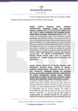 XXXXXXXXXXXXXXX ADVOCACIA
Assessoria Jurídica Digital
Rua xxxxxxxxxxxx, nº 0000, Centro - cidade de XXXXXXXXXXXXXX/UF, CEP 00000-000.
E-mail advogadoxxxxxx@oabuf.org / Fone: (00) 9.9999-0000
24
E nesse sentido desnecessário dizer que se trata de nulidade
absoluta conforme precedentes do STF e deste STJ senão vejamos:
HABEAS CORPUS. PROCESSO PENAL. ACÓRDÃO
CONDENATÓRIO. INTIMAÇÃO PESSOAL DO DEFENSOR
PÚBLICO. AUSÊNCIA. ART. 5º, § 5º, DA LEI M. 1.060/50. ART.
128, I, DA LC 128/94. INTIMAÇÃO PELA IMPRENSA OFICIAL.
INSUFICIÊNCIA. NULIDADE. PRECEDENTES DO STF E STJ. I- Nos
termos da jurisprudência desta Corte Superior, constitui
prerrogativa da Defensoria Pública, ou de quem lhe faça as
vezes, a intimação pessoal para todos os atos do processo, sob
pena de nulidade. II- A simples publicação na imprensa oficial
não supre a ausência de intimação pessoal do defensor público.
Precedentes do STF e STJ. III- Ordem concedida, para tornar
sem efeito a certidão do trânsito em julgado do acórdão
condenatório, a fim de que se proceda à intimação pessoal do
defensor público, possibilitando-lhe a eventual interposição de
recursos. (STJ - HC: 272248 SP 2013/0192338-5, Relator:
Ministra REGINA HELENA COSTA, Data de Julgamento:
22/10/2013, T5 - QUINTA TURMA, Data de Publicação: DJe
28/10/2013).
HABEAS CORPUS SUBSTITUTO DE REVISÃO CRIMINAL. NÃO
CABIMENTO. PROCESSO PENAL. TRÁFICO DE DROGAS.
ACÓRDÃO CONDENATÓRIO. INTIMAÇÃO PESSOAL DO RÉU.
NÃO CABIMENTO. INTIMAÇÃO PESSOAL DO DEFENSOR
DATIVO. NECESSIDADE. NULIDADE ABSOLUTA. CERCEAMENTO
DE DEFESA EVIDENCIADO. REGIME INICIAL FECHADO.
QUANTIDADE DE DROGA. JUSTIFICAÇÃO CONCRETA. HABEAS
CORPUS NÃO CONHECIDO. ORDEM CONCEDIDA DE OFÍCIO. 1.
O Supremo Tribunal Federal, por sua Primeira Turma, e a
Terceira Seção deste Superior Tribunal de Justiça, diante da
utilização crescente e sucessiva do habeas corpus, passaram a
restringir a sua admissibilidade quando o ato ilegal for passível
de impugnação pela via recursal própria, sem olvidar a
possibilidade de concessão da ordem, de ofício, nos casos de
flagrante ilegalidade. 2. "O art. 392 do CPP impõe a
obrigatoriedade da intimação pessoal do réu apenas na
hipótese de sentença condenatória e não do acórdão proferido
 