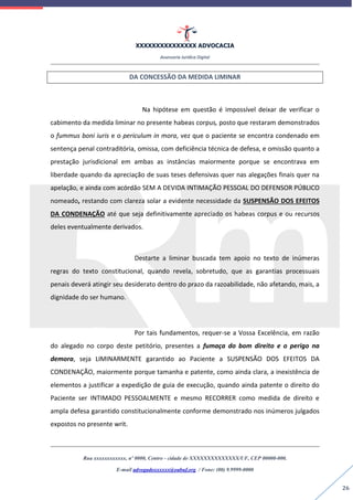 XXXXXXXXXXXXXXX ADVOCACIA
Assessoria Jurídica Digital
Rua xxxxxxxxxxxx, nº 0000, Centro - cidade de XXXXXXXXXXXXXX/UF, CEP 00000-000.
E-mail advogadoxxxxxx@oabuf.org / Fone: (00) 9.9999-0000
26
DA CONCESSÃO DA MEDIDA LIMINAR
Na hipótese em questão é impossível deixar de verificar o
cabimento da medida liminar no presente habeas corpus, posto que restaram demonstrados
o fummus boni iuris e o periculum in mora, vez que o paciente se encontra condenado em
sentença penal contraditória, omissa, com deficiência técnica de defesa, e omissão quanto a
prestação jurisdicional em ambas as instâncias maiormente porque se encontrava em
liberdade quando da apreciação de suas teses defensivas quer nas alegações finais quer na
apelação, e ainda com acórdão SEM A DEVIDA INTIMAÇÃO PESSOAL DO DEFENSOR PÚBLICO
nomeado, restando com clareza solar a evidente necessidade da SUSPENSÃO DOS EFEITOS
DA CONDENAÇÃO até que seja definitivamente apreciado os habeas corpus e ou recursos
deles eventualmente derivados.
Destarte a liminar buscada tem apoio no texto de inúmeras
regras do texto constitucional, quando revela, sobretudo, que as garantias processuais
penais deverá atingir seu desiderato dentro do prazo da razoabilidade, não afetando, mais, a
dignidade do ser humano.
Por tais fundamentos, requer-se a Vossa Excelência, em razão
do alegado no corpo deste petitório, presentes a fumaça do bom direito e o perigo na
demora, seja LIMINARMENTE garantido ao Paciente a SUSPENSÃO DOS EFEITOS DA
CONDENAÇÃO, maiormente porque tamanha e patente, como ainda clara, a inexistência de
elementos a justificar a expedição de guia de execução, quando ainda patente o direito do
Paciente ser INTIMADO PESSOALMENTE e mesmo RECORRER como medida de direito e
ampla defesa garantido constitucionalmente conforme demonstrado nos inúmeros julgados
expostos no presente writ.
 