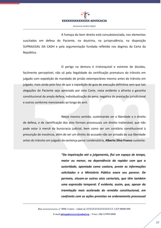 XXXXXXXXXXXXXXX ADVOCACIA
Assessoria Jurídica Digital
Rua xxxxxxxxxxxx, nº 0000, Centro - cidade de XXXXXXXXXXXXXX/UF, CEP 00000-000.
E-mail advogadoxxxxxx@oabuf.org / Fone: (00) 9.9999-0000
27
A fumaça do bom direito está consubstanciada, nos elementos
suscitados em defesa do Paciente, na doutrina, na jurisprudência, na disposição
SUPRALEGAL DA CADH e pela argumentação fundada refletida nos dogmas da Carta da
República.
O perigo na demora é irretorquível e estreme de dúvidas,
facilmente perceptível, não só pela ilegalidade da certificação prematura do trânsito em
julgado com expedição de mandado de prisão extemporâneo mesmo antes do trânsito em
julgado, mais ainda pelo fato de que a expedição de guia de execução definitiva sem que tais
alegações do Paciente seja apreciada por esta Corte, resta evidente a afronta a garantia
constitucional da ampla defesa, individualização da pena, negativa de prestação jurisdicional
e outros conforme mencionado ao longo do writ.
Nesse mesmo sentido, sustentando ser a liberdade e o direito
de defesa, e de cientificação dos atos formais processuais um direito inalienável, que não
pode estar à mercê da burocracia judicial, bem como ser um corolário constitucional à
presunção de inocência, além de ser um direito do acusado não ser privado da sua liberdade
antes do trânsito em julgado da sentença penal condenatória, Alberto Silva Franco sustenta:
“Da impetração até o julgamento, flui um espaço de tempo,
maior ou menor, na dependência da rapidez com que a
autoridade, apontada como coatora, preste as informações
solicitadas e o Ministério Público exare seu parecer. De
permeio, situam-se outros atos cartoriais, que têm também
uma expressão temporal. É evidente, assim, que, apesar da
tramitação mais acelerada do remédio constitucional, em
confronto com as ações previstas no ordenamento processual
 
