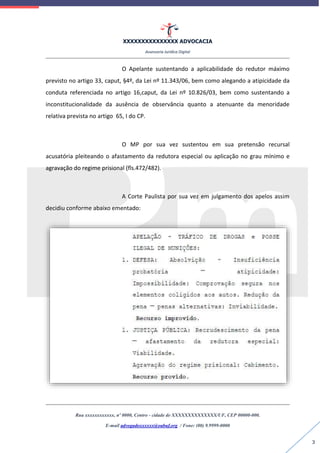 XXXXXXXXXXXXXXX ADVOCACIA
Assessoria Jurídica Digital
Rua xxxxxxxxxxxx, nº 0000, Centro - cidade de XXXXXXXXXXXXXX/UF, CEP 00000-000.
E-mail advogadoxxxxxx@oabuf.org / Fone: (00) 9.9999-0000
3
O Apelante sustentando a aplicabilidade do redutor máximo
previsto no artigo 33, caput, §4º, da Lei nº 11.343/06, bem como alegando a atipicidade da
conduta referenciada no artigo 16,caput, da Lei nº 10.826/03, bem como sustentando a
inconstitucionalidade da ausência de observância quanto a atenuante da menoridade
relativa prevista no artigo 65, I do CP.
O MP por sua vez sustentou em sua pretensão recursal
acusatória pleiteando o afastamento da redutora especial ou aplicação no grau mínimo e
agravação do regime prisional (fls.472/482).
A Corte Paulista por sua vez em julgamento dos apelos assim
decidiu conforme abaixo ementado:
 