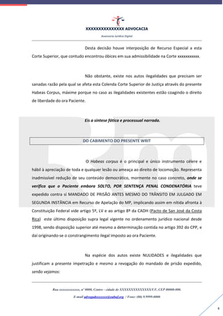 XXXXXXXXXXXXXXX ADVOCACIA
Assessoria Jurídica Digital
Rua xxxxxxxxxxxx, nº 0000, Centro - cidade de XXXXXXXXXXXXXX/UF, CEP 00000-000.
E-mail advogadoxxxxxx@oabuf.org / Fone: (00) 9.9999-0000
4
Desta decisão houve interposição de Recurso Especial a esta
Corte Superior, que contudo encontrou óbices em sua admissibilidade na Corte xxxxxxxxxxx.
Não obstante, existe nos autos ilegalidades que precisam ser
sanadas razão pela qual se afeta esta Colenda Corte Superior de Justiça através do presente
Habeas Corpus, máxime porque no caso as ilegalidades existentes estão coagindo o direito
de liberdade do ora Paciente.
Eis a síntese fática e processual narrada.
DO CABIMENTO DO PRESENTE WRIT
O Habeas corpus é o principal e único instrumento célere e
hábil à apreciação de toda e qualquer lesão ou ameaça ao direito de locomoção. Representa
inadmissível redução de seu conteúdo democrático, mormente no caso concreto, onde se
verifica que o Paciente embora SOLTO, POR SENTENÇA PENAL CONDENATÓRIA teve
expedido contra sí MANDADO DE PRISÃO ANTES MESMO DO TRÂNSITO EM JULGADO EM
SEGUNDA INSTÂNCIA em Recurso de Apelação do MP, implicando assim em nítida afronta à
Constituição Federal vide artigo 5º, LV e ao artigo 8º da CADH (Pacto de San José da Costa
Rica) este último disposição supra legal vigente no ordenamento jurídico nacional desde
1998, sendo disposição superior até mesmo a determinação contida no artigo 392 do CPP, e
daí originando-se o constrangimento ilegal imposto ao ora Paciente.
Na espécie dos autos existe NULIDADES e ilegalidades que
justificam a presente impetração e mesmo a revogação do mandado de prisão expedido,
senão vejamos:
 