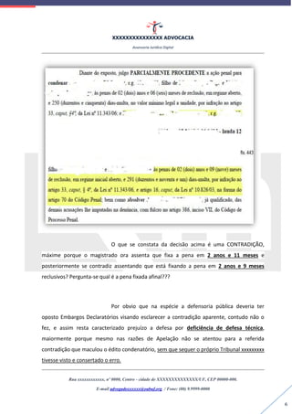 XXXXXXXXXXXXXXX ADVOCACIA
Assessoria Jurídica Digital
Rua xxxxxxxxxxxx, nº 0000, Centro - cidade de XXXXXXXXXXXXXX/UF, CEP 00000-000.
E-mail advogadoxxxxxx@oabuf.org / Fone: (00) 9.9999-0000
6
O que se constata da decisão acima é uma CONTRADIÇÃO,
máxime porque o magistrado ora assenta que fixa a pena em 2 anos e 11 meses e
posteriormente se contradiz assentando que está fixando a pena em 2 anos e 9 meses
reclusivos? Pergunta-se qual é a pena fixada afinal???
Por obvio que na espécie a defensoria pública deveria ter
oposto Embargos Declaratórios visando esclarecer a contradição aparente, contudo não o
fez, e assim resta caracterizado prejuízo a defesa por deficiência de defesa técnica,
maiormente porque mesmo nas razões de Apelação não se atentou para a referida
contradição que maculou o édito condenatório, sem que sequer o próprio Tribunal xxxxxxxxx
tivesse visto e consertado o erro.
 