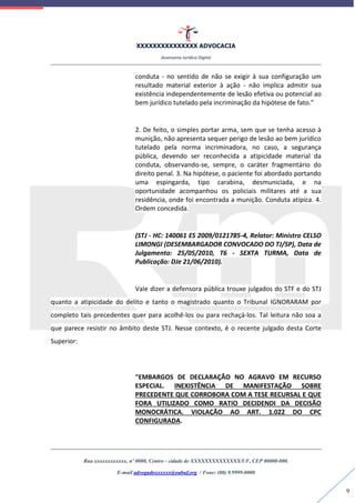 XXXXXXXXXXXXXXX ADVOCACIA
Assessoria Jurídica Digital
Rua xxxxxxxxxxxx, nº 0000, Centro - cidade de XXXXXXXXXXXXXX/UF, CEP 00000-000.
E-mail advogadoxxxxxx@oabuf.org / Fone: (00) 9.9999-0000
9
conduta - no sentido de não se exigir à sua configuração um
resultado material exterior à ação - não implica admitir sua
existência independentemente de lesão efetiva ou potencial ao
bem jurídico tutelado pela incriminação da hipótese de fato."
2. De feito, o simples portar arma, sem que se tenha acesso à
munição, não apresenta sequer perigo de lesão ao bem jurídico
tutelado pela norma incriminadora, no caso, a segurança
pública, devendo ser reconhecida a atipicidade material da
conduta, observando-se, sempre, o caráter fragmentário do
direito penal. 3. Na hipótese, o paciente foi abordado portando
uma espingarda, tipo carabina, desmuniciada, e na
oportunidade acompanhou os policiais militares até a sua
residência, onde foi encontrada a munição. Conduta atípica. 4.
Ordem concedida.
(STJ - HC: 140061 ES 2009/0121785-4, Relator: Ministro CELSO
LIMONGI (DESEMBARGADOR CONVOCADO DO TJ/SP), Data de
Julgamento: 25/05/2010, T6 - SEXTA TURMA, Data de
Publicação: DJe 21/06/2010).
Vale dizer a defensora pública trouxe julgados do STF e do STJ
quanto a atipicidade do delito e tanto o magistrado quanto o Tribunal IGNORARAM por
completo tais precedentes quer para acolhê-los ou para rechaçá-los. Tal leitura não soa a
que parece resistir no âmbito deste STJ. Nesse contexto, é o recente julgado desta Corte
Superior:
"EMBARGOS DE DECLARAÇÃO NO AGRAVO EM RECURSO
ESPECIAL. INEXISTÊNCIA DE MANIFESTAÇÃO SOBRE
PRECEDENTE QUE CORROBORA COM A TESE RECURSAL E QUE
FORA UTILIZADO COMO RATIO DECIDENDI DA DECISÃO
MONOCRÁTICA. VIOLAÇÃO AO ART. 1.022 DO CPC
CONFIGURADA.
 
