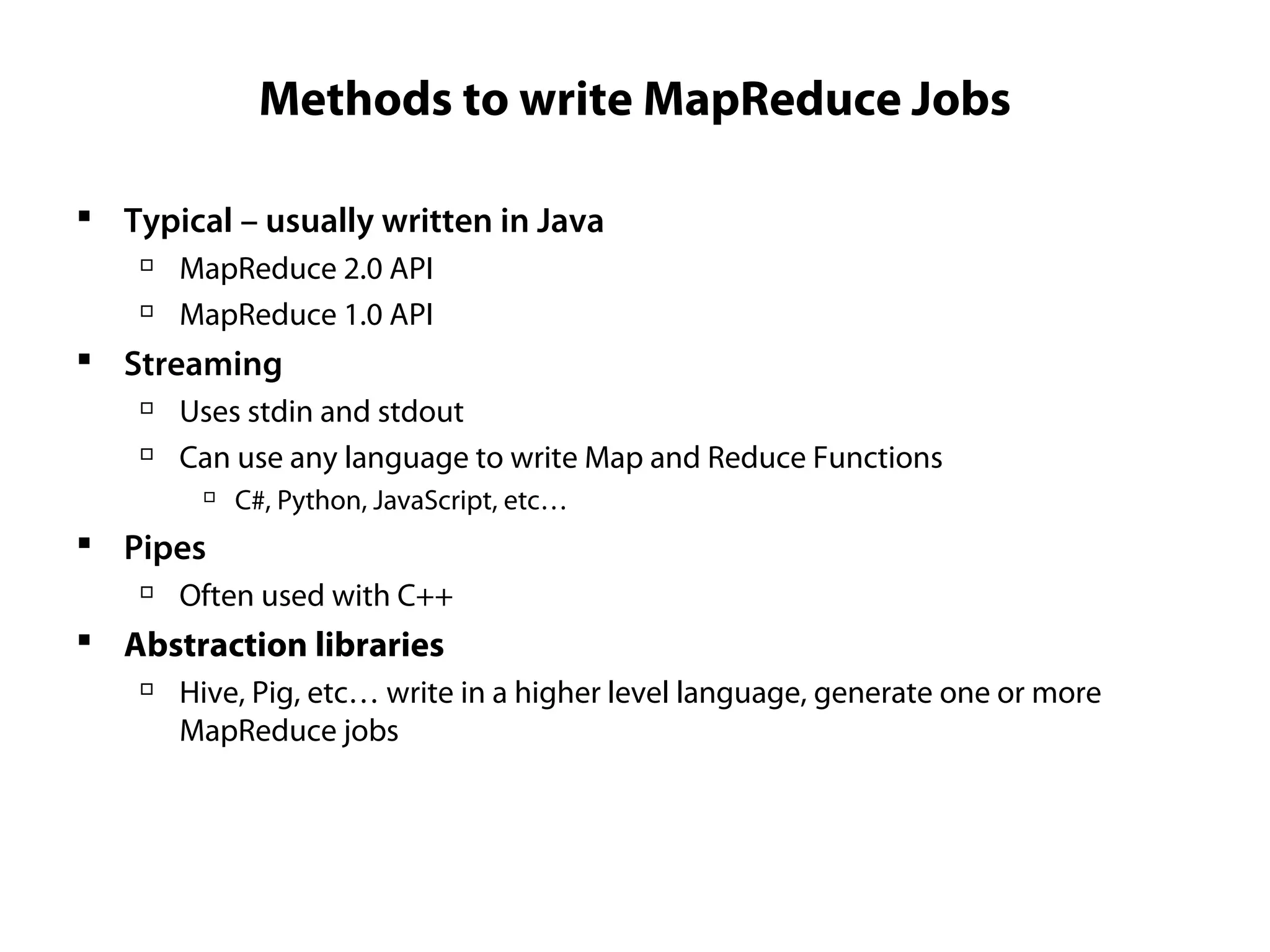 Methods to write MapReduce Jobs
 Typical – usually written in Java

MapReduce 2.0 API

MapReduce 1.0 API
 Streaming

Uses stdin and stdout

Can use any language to write Map and Reduce Functions

C#, Python, JavaScript, etc…
 Pipes

Often used with C++
 Abstraction libraries

Hive, Pig, etc… write in a higher level language, generate one or more
MapReduce jobs
 