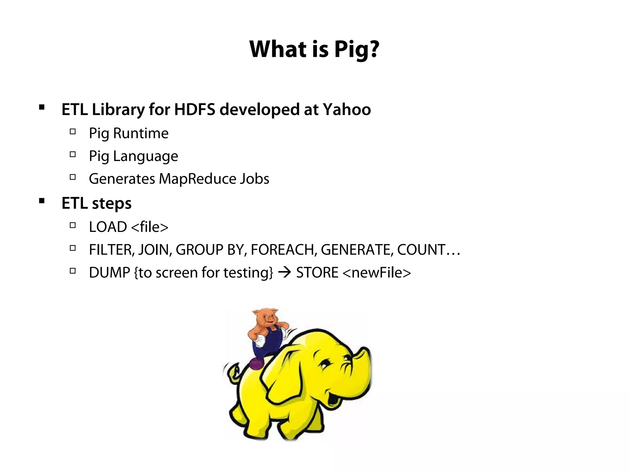 What is Pig?
 ETL Library for HDFS developed at Yahoo

Pig Runtime

Pig Language

Generates MapReduce Jobs
 ETL steps

LOAD <file>

FILTER, JOIN, GROUP BY, FOREACH, GENERATE, COUNT…

DUMP {to screen for testing}  STORE <newFile>
 
