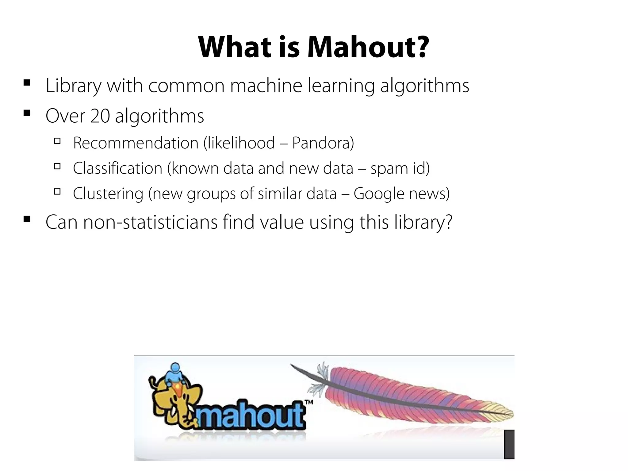 What is Mahout?
 Library with common machine learning algorithms
 Over 20 algorithms

Recommendation (likelihood – Pandora)

Classification (known data and new data – spam id)

Clustering (new groups of similar data – Google news)
 Can non-statisticians find value using this library?
 