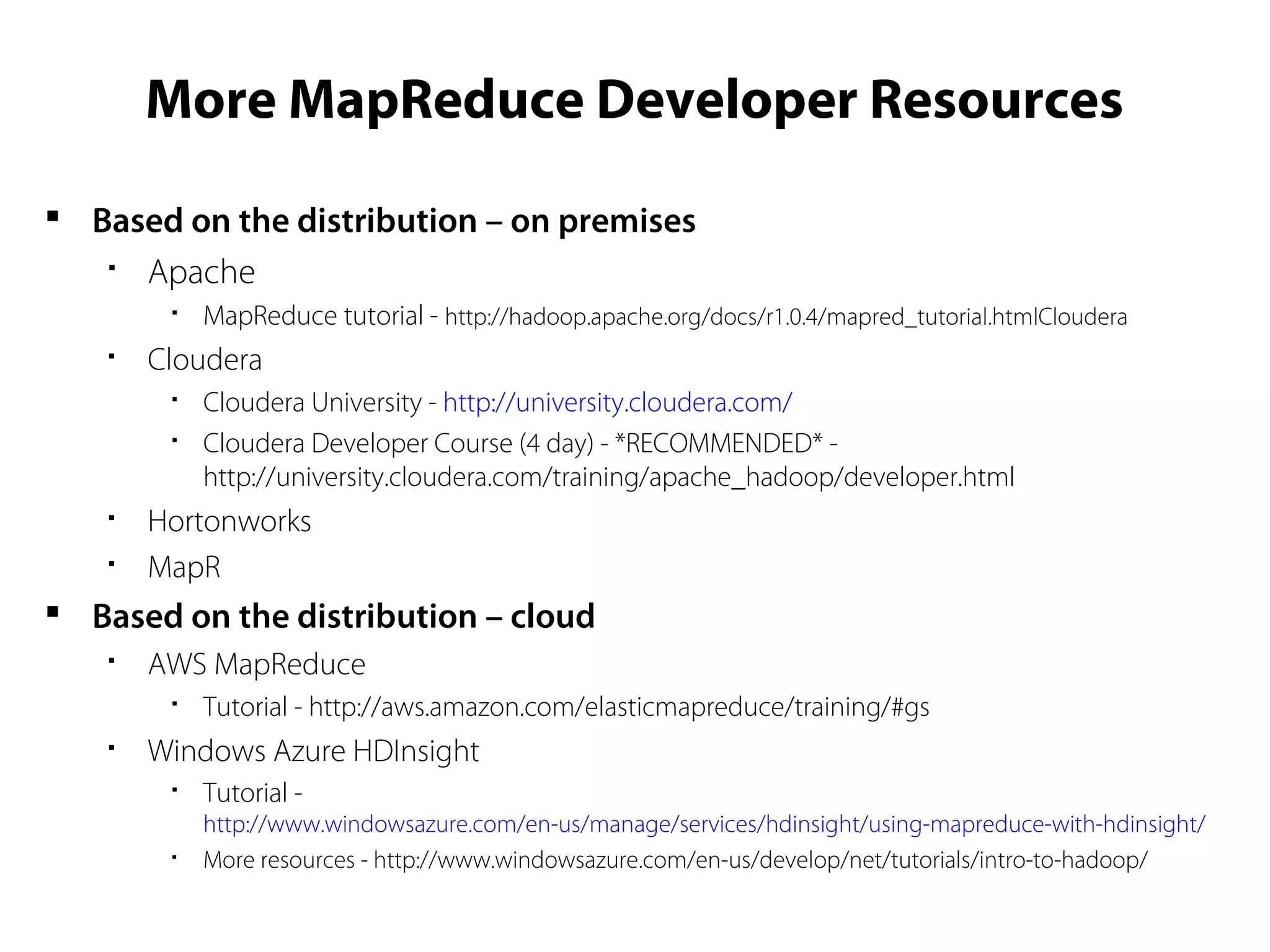 More MapReduce Developer Resources
 Based on the distribution – on premises

Apache

MapReduce tutorial - http://hadoop.apache.org/docs/r1.0.4/mapred_tutorial.htmlCloudera

Cloudera

Cloudera University - http://university.cloudera.com/

Cloudera Developer Course (4 day) - *RECOMMENDED* -
http://university.cloudera.com/training/apache_hadoop/developer.html

Hortonworks

MapR
 Based on the distribution – cloud

AWS MapReduce

Tutorial - http://aws.amazon.com/elasticmapreduce/training/#gs

Windows Azure HDInsight

Tutorial -
http://www.windowsazure.com/en-us/manage/services/hdinsight/using-mapreduce-with-hdinsight/

More resources - http://www.windowsazure.com/en-us/develop/net/tutorials/intro-to-hadoop/
 