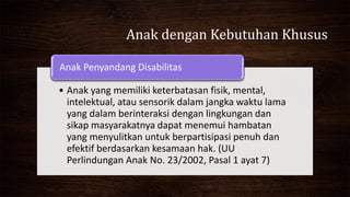Anak dengan Kebutuhan Khusus
• Anak yang memiliki keterbatasan fisik, mental,
intelektual, atau sensorik dalam jangka waktu lama
yang dalam berinteraksi dengan lingkungan dan
sikap masyarakatnya dapat menemui hambatan
yang menyulitkan untuk berpartisipasi penuh dan
efektif berdasarkan kesamaan hak. (UU
Perlindungan Anak No. 23/2002, Pasal 1 ayat 7)
Anak Penyandang Disabilitas
 