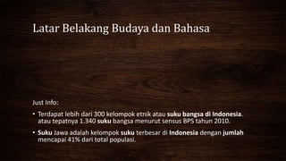 Latar Belakang Budaya dan Bahasa
Just Info:
• Terdapat lebih dari 300 kelompok etnik atau suku bangsa di Indonesia.
atau tepatnya 1.340 suku bangsa menurut sensus BPS tahun 2010.
• Suku Jawa adalah kelompok suku terbesar di Indonesia dengan jumlah
mencapai 41% dari total populasi.
 