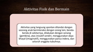Aktivitas Fisik dan Bermain
Aktivitas yang langsung spontan ditandai dengan
seorang anak berinteraksi dengan orang lain, benda-
benda di sekitarnya, dilakukan dengan senang
(gembira), atas inisiatif sendiri, menggunakan daya
khayal (imaginatif), menggunakan panca indera, dan
seluruh anggota tubuhnya.
 