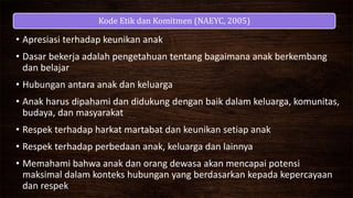 Kode Etik dan Komitmen (NAEYC, 2005)
• Apresiasi terhadap keunikan anak
• Dasar bekerja adalah pengetahuan tentang bagaimana anak berkembang
dan belajar
• Hubungan antara anak dan keluarga
• Anak harus dipahami dan didukung dengan baik dalam keluarga, komunitas,
budaya, dan masyarakat
• Respek terhadap harkat martabat dan keunikan setiap anak
• Respek terhadap perbedaan anak, keluarga dan lainnya
• Memahami bahwa anak dan orang dewasa akan mencapai potensi
maksimal dalam konteks hubungan yang berdasarkan kepada kepercayaan
dan respek
 