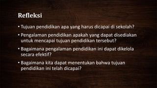 Refleksi
• Tujuan pendidikan apa yang harus dicapai di sekolah?
• Pengalaman pendidikan apakah yang dapat disediakan
untuk mencapai tujuan pendidikan tersebut?
• Bagaimana pengalaman pendidikan ini dapat dikelola
secara efektif?
• Bagaimana kita dapat menentukan bahwa tujuan
pendidikan ini telah dicapai?
 