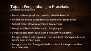 Tujuan Pengembangan Prasekolah
Kesadaran dan Eksplorasi
• Menikmati menyimak dan mendiskusikan buku cerita
• Memahami bahwa bahan tercetak membawa sebuah pesan
• Terlibat dalam aktivitas membaca dan menulis
• Mengidentifikasi label dan tanda di lingkungan
• Berpastisipasi dalam permainan berima (rhyming games)
• Mengidentifikasi beberapa huruf dan membuat beberapa hubungan
antara huruf dengan suara
• Menggunakan huruf yang sudah dikenali untuk mengekspresikan
bahasa tertulis
 