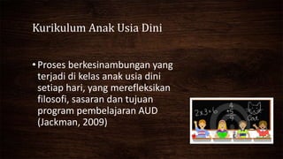 Kurikulum Anak Usia Dini
•Proses berkesinambungan yang
terjadi di kelas anak usia dini
setiap hari, yang merefleksikan
filosofi, sasaran dan tujuan
program pembelajaran AUD
(Jackman, 2009)
 