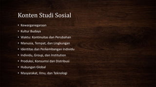 Konten Studi Sosial
• Kewarganegaraan
• Kultur Budaya
• Waktu: Kontinuitas dan Perubahan
• Manusia, Tempat, dan Lingkungan
• Identitas dan Perkembangan Individu
• Individu, Group, dan Institution
• Produksi, Konsumsi dan Distribusi
• Hubungan Global
• Masyarakat, Ilmu, dan Teknologi
 