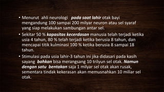 • Menurut ahli neurologi pada saat lahir otak bayi
mengandung 100 sampai 200 milyar neuron atau sel syaraf
yang siap melakukan sambungan antar sel.
• Sekitar 50 % kapasitas kecerdasan manusia telah terjadi ketika
usia 4 tahun, 80 % telah terjadi ketika berusia 8 tahun, dan
mencapai titik kulminasi 100 % ketika berusia 8 sampai 18
tahun.
• Stimulasi pada usia lahir-3 tahun ini jika didasari pada kasih
sayang bahkan bisa merangsang 10 trilyun sel otak. Namun
dengan satu bentakan saja 1 milyar sel otak akan rusak,
sementara tindak kekerasan akan memusnahkan 10 miliar sel
otak.
 