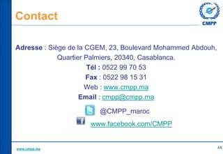 Contact
Adresse : Siège de la CGEM, 23, Boulevard Mohammed Abdouh,
Quartier Palmiers, 20340, Casablanca.
Tél : 0522 99 70 ...