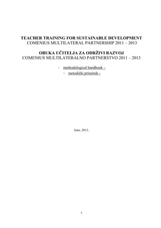 1
TEACHER TRAINING FOR SUSTAINABLE DEVELOPMENT
COMENIUS MULTILATERAL PARTNERSHIP 2011 – 2013
OBUKA UĈITELJA ZA ODRŢIVI RAZVOJ
COMENIUS MULTILATERALNO PARTNERSTVO 2011 – 2013
- methodological handbook –
- metodiĉki priruĉnik -
June, 2013.
 