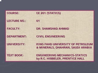 COURSE:CE 201 (STATICS)LECTURE NO.:0101FACULTY:FACULTY:DR. SHAMSHAD AHMADDR. AHMADDEPARTMENT:DEPARTMENT:CIVIL ENGINEERINGCIVIL ENGINEERINGUNIVERSITY:UNIVERSITY:KING FAHD UNIVERSITY OF PETROLEUM & MINERALS, DHAHRAN, SAUDI ARABIA& ARABIATEXT BOOK:TEXT ENGINEERING MECHANICSENGINEERING MECHANICS--STATICS by R.C. HIBBELER, PRENTICE HALLby HALL  