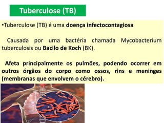 •Tuberculose (TB) é uma doença infectocontagiosa
Causada por uma bactéria chamada Mycobacterium
tuberculosis ou Bacilo de Koch (BK).
Afeta principalmente os pulmões, podendo ocorrer em
outros órgãos do corpo como ossos, rins e meninges
(membranas que envolvem o cérebro).
Tuberculose (TB)
 