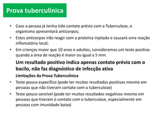 • Caso a pessoa já tenha tido contato prévio com a Tuberculose, o
organismo apresentará anticorpos;
• Estes anticorpos irão reagir com a proteína injetada e causará uma reação
inflamatória local;
• Em crianças maior que 10 anos e adultos, consideramos um teste positivo
quando a área de reação é maior ou igual a 5 mm.
Um resultado positivo indica apenas contato prévio com o
bacilo, não faz diagnóstico de infecção ativa
Limitações da Prova Tuberculínica
• Teste pouco específico (pode ter muitos resultados positivos mesmo em
pessoas que não tiveram contato com a tuberculose)
• Teste pouco sensível (pode ter muitos resultados negativos mesmo em
pessoas que tiveram o contato com o tuberculose, especialmente em
pessoas com imunidade baixa)
Prova tuberculínica
 