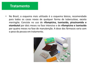 Tratamento
• No Brasil, o esquema mais utilizado é o esquema básico, recomendado
para todos os casos novos de qualquer forma de tuberculose, exceto
meningite. Consiste no uso de rifampicina, isoniazida, pirazinamida e
etambutol por dois meses na fase intensiva e de rifampicina e isoniazida
por quatro meses na fase de manutenção. A dose dos fármacos varia com
o peso da pessoa em tratamento.
 