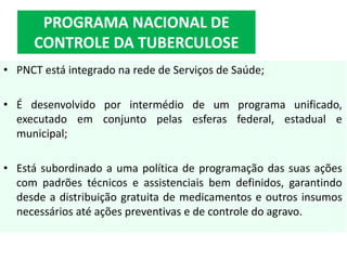• PNCT está integrado na rede de Serviços de Saúde;
• É desenvolvido por intermédio de um programa unificado,
executado em conjunto pelas esferas federal, estadual e
municipal;
• Está subordinado a uma política de programação das suas ações
com padrões técnicos e assistenciais bem definidos, garantindo
desde a distribuição gratuita de medicamentos e outros insumos
necessários até ações preventivas e de controle do agravo.
PROGRAMA NACIONAL DE
CONTROLE DA TUBERCULOSE
 