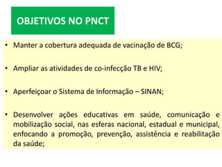 • Manter a cobertura adequada de vacinação de BCG;
• Ampliar as atividades de co-infecção TB e HIV;
• Aperfeiçoar o Sistema de Informação – SINAN;
• Desenvolver ações educativas em saúde, comunicação e
mobilização social, nas esferas nacional, estadual e municipal,
enfocando a promoção, prevenção, assistência e reabilitação
da saúde;
OBJETIVOS NO PNCT
 