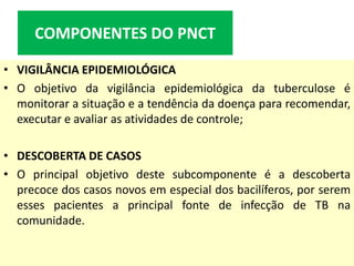 • VIGILÂNCIA EPIDEMIOLÓGICA
• O objetivo da vigilância epidemiológica da tuberculose é
monitorar a situação e a tendência da doença para recomendar,
executar e avaliar as atividades de controle;
• DESCOBERTA DE CASOS
• O principal objetivo deste subcomponente é a descoberta
precoce dos casos novos em especial dos bacilíferos, por serem
esses pacientes a principal fonte de infecção de TB na
comunidade.
COMPONENTES DO PNCT
 