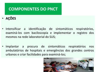 • AÇÕES
• Intensificar a identificação de sintomáticos respiratórios,
examiná-los com baciloscopia e implementar o registro dos
mesmos na rede laboratorial do SUS;
• Implantar a procura de sintomáticos respiratórios nos
ambulatórios de hospitais e emergências dos grandes centros
urbanos e criar facilidades para examiná-los;
COMPONENTES DO PNCT
 