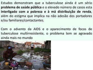 Estudos demonstram que a tuberculose ainda é um sério
problema de saúde pública e o elevado número de casos esta
interligado com a pobreza e à má distribuição de renda,
além do estigma que implica na não adesão dos portadores
e/ou familiares/contactantes.
Com o advento da AIDS e o aparecimento de focos de
tuberculose multirresistente, o problema tem se agravado
ainda mais no mundo
 