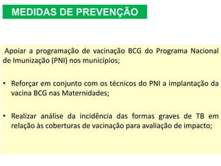 Apoiar a programação de vacinação BCG do Programa Nacional
de Imunização (PNI) nos municípios;
• Reforçar em conjunto com os técnicos do PNI a implantação da
vacina BCG nas Maternidades;
• Realizar análise da incidência das formas graves de TB em
relação às coberturas de vacinação para avaliação de impacto;
MEDIDAS DE PREVENÇÃO
 