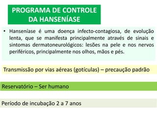• Hanseníase é uma doença infecto-contagiosa, de evolução
lenta, que se manifesta principalmente através de sinais e
sintomas dermatoneurológicos: lesões na pele e nos nervos
periféricos, principalmente nos olhos, mãos e pés.
PROGRAMA DE CONTROLE
DA HANSENÍASE
Período de incubação 2 a 7 anos
Transmissão por vias aéreas (gotículas) – precaução padrão
Reservatório – Ser humano
 