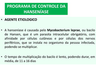 • AGENTE ETIOLOGICO
• A hanseníase é causada pelo Mycobacterium leprae, ou bacilo
de Hansen, que é um parasita intracelular obrigatório, com
afinidade por células cutâneas e por células dos nervos
periféricos, que se instala no organismo da pessoa infectada,
podendo se multiplicar.
• O tempo de multiplicação do bacilo é lento, podendo durar, em
média, de 11 a 16 dias
PROGRAMA DE CONTROLE DA
HANSENÍASE
 