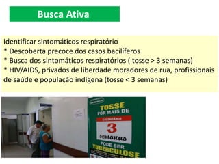Identificar sintomáticos respiratório
* Descoberta precoce dos casos bacilíferos
* Busca dos sintomáticos respiratórios ( tosse > 3 semanas)
* HIV/AIDS, privados de liberdade moradores de rua, profissionais
de saúde e população indígena (tosse < 3 semanas)
Busca Ativa
 