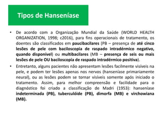 • De acordo com a Organização Mundial da Saúde (WORLD HEALTH
ORGANIZATION, 1998; c2016), para fins operacionais de tratamento, os
doentes são classificados em paucibacilares (PB – presença de até cinco
lesões de pele com baciloscopia de raspado intradérmico negativo,
quando disponível) ou multibacilares (MB – presença de seis ou mais
lesões de pele OU baciloscopia de raspado intradérmico positiva).
• Entretanto, alguns pacientes não apresentam lesões facilmente visíveis na
pele, e podem ter lesões apenas nos nervos (hanseníase primariamente
neural), ou as lesões podem se tornar visíveis somente após iniciado o
tratamento. Assim, para melhor compreensão e facilidade para o
diagnóstico foi criado a classificação de Madri (1953): hanseníase
indeterminada (PB), tuberculóide (PB), dimorfa (MB) e virchowiana
(MB).
Tipos de Hanseníase
 