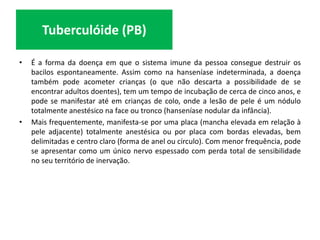 • É a forma da doença em que o sistema imune da pessoa consegue destruir os
bacilos espontaneamente. Assim como na hanseníase indeterminada, a doença
também pode acometer crianças (o que não descarta a possibilidade de se
encontrar adultos doentes), tem um tempo de incubação de cerca de cinco anos, e
pode se manifestar até em crianças de colo, onde a lesão de pele é um nódulo
totalmente anestésico na face ou tronco (hanseníase nodular da infância).
• Mais frequentemente, manifesta-se por uma placa (mancha elevada em relação à
pele adjacente) totalmente anestésica ou por placa com bordas elevadas, bem
delimitadas e centro claro (forma de anel ou círculo). Com menor frequência, pode
se apresentar como um único nervo espessado com perda total de sensibilidade
no seu território de inervação.
Tuberculóide (PB)
 