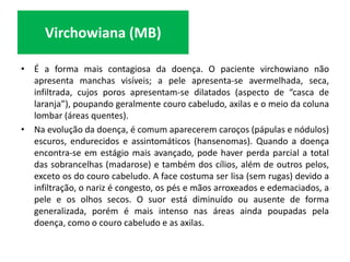 • É a forma mais contagiosa da doença. O paciente virchowiano não
apresenta manchas visíveis; a pele apresenta-se avermelhada, seca,
infiltrada, cujos poros apresentam-se dilatados (aspecto de “casca de
laranja”), poupando geralmente couro cabeludo, axilas e o meio da coluna
lombar (áreas quentes).
• Na evolução da doença, é comum aparecerem caroços (pápulas e nódulos)
escuros, endurecidos e assintomáticos (hansenomas). Quando a doença
encontra-se em estágio mais avançado, pode haver perda parcial a total
das sobrancelhas (madarose) e também dos cílios, além de outros pelos,
exceto os do couro cabeludo. A face costuma ser lisa (sem rugas) devido a
infiltração, o nariz é congesto, os pés e mãos arroxeados e edemaciados, a
pele e os olhos secos. O suor está diminuído ou ausente de forma
generalizada, porém é mais intenso nas áreas ainda poupadas pela
doença, como o couro cabeludo e as axilas.
Virchowiana (MB)
 