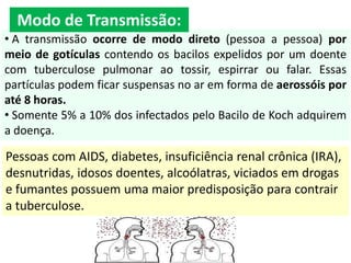 • A transmissão ocorre de modo direto (pessoa a pessoa) por
meio de gotículas contendo os bacilos expelidos por um doente
com tuberculose pulmonar ao tossir, espirrar ou falar. Essas
partículas podem ficar suspensas no ar em forma de aerossóis por
até 8 horas.
• Somente 5% a 10% dos infectados pelo Bacilo de Koch adquirem
a doença.
Pessoas com AIDS, diabetes, insuficiência renal crônica (IRA),
desnutridas, idosos doentes, alcoólatras, viciados em drogas
e fumantes possuem uma maior predisposição para contrair
a tuberculose.
Modo de Transmissão:
 