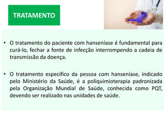 • O tratamento do paciente com hanseníase é fundamental para
curá-lo, fechar a fonte de infecção interrompendo a cadeia de
transmissão da doença.
• O tratamento específico da pessoa com hanseníase, indicado
pelo Ministério da Saúde, é a poliquimioterapia padronizada
pela Organização Mundial de Saúde, conhecida como PQT,
devendo ser realizado nas unidades de saúde.
TRATAMENTO
 