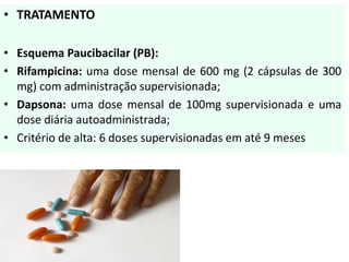 • TRATAMENTO
• Esquema Paucibacilar (PB):
• Rifampicina: uma dose mensal de 600 mg (2 cápsulas de 300
mg) com administração supervisionada;
• Dapsona: uma dose mensal de 100mg supervisionada e uma
dose diária autoadministrada;
• Critério de alta: 6 doses supervisionadas em até 9 meses
 
